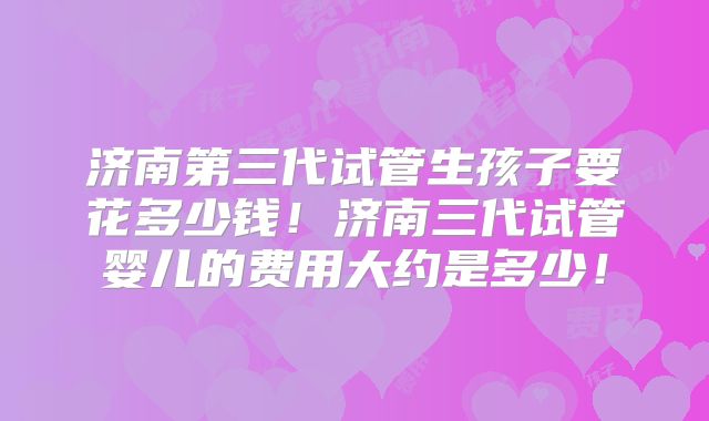 济南第三代试管生孩子要花多少钱!济南三代试管婴儿的费用大约是多少!