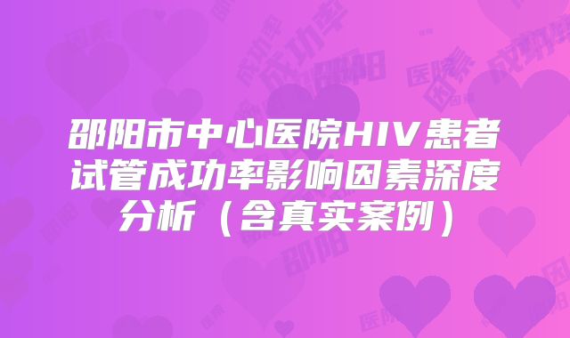 邵阳市中心医院HIV患者试管成功率影响因素深度分析（含真实案例）