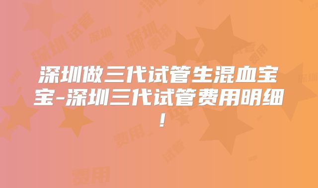 深圳做三代试管生混血宝宝-深圳三代试管费用明细！