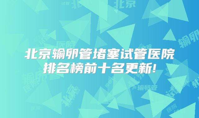 北京输卵管堵塞试管医院排名榜前十名更新!