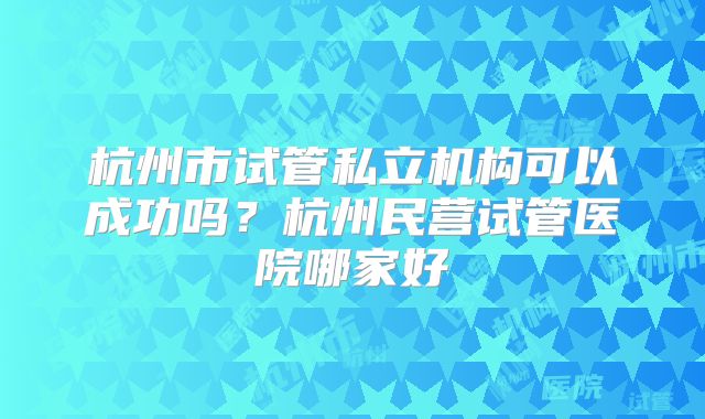 杭州市试管私立机构可以成功吗？杭州民营试管医院哪家好