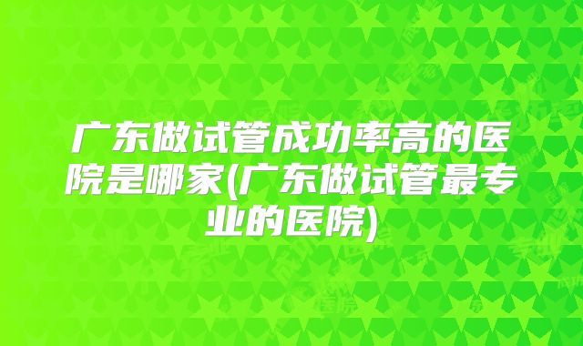 广东做试管成功率高的医院是哪家(广东做试管最专业的医院)