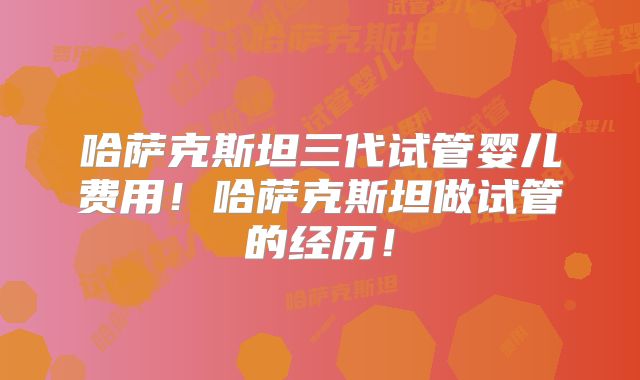 哈萨克斯坦三代试管婴儿费用!哈萨克斯坦做试管的经历!