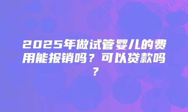 2025年做试管婴儿的费用能报销吗?可以贷款吗?