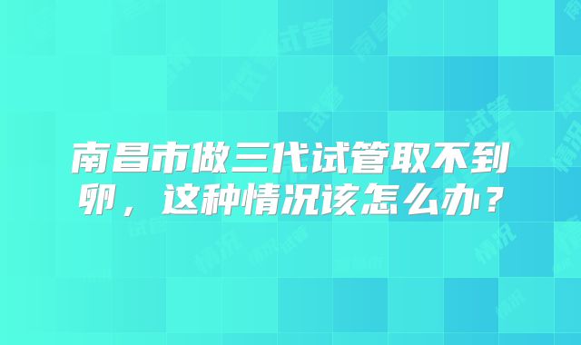 南昌市做三代试管取不到卵，这种情况该怎么办？