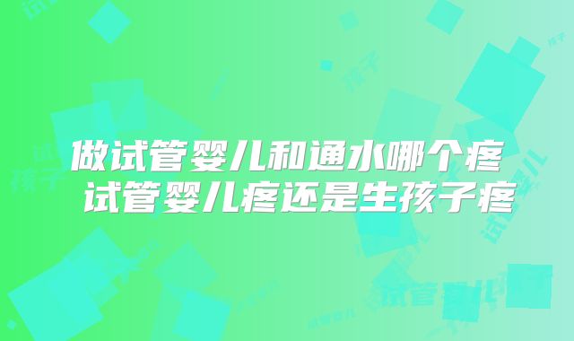 做试管婴儿和通水哪个疼 试管婴儿疼还是生孩子疼