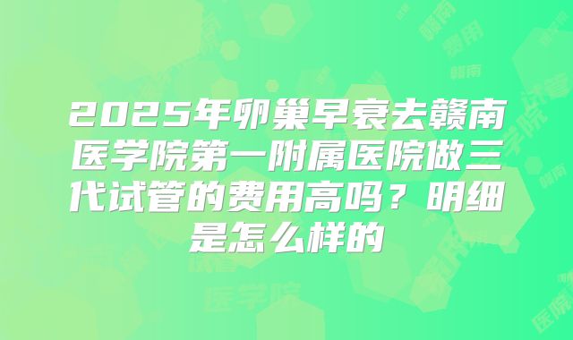 2025年卵巢早衰去赣南医学院第一附属医院做三代试管的费用高吗?明细是怎么样的