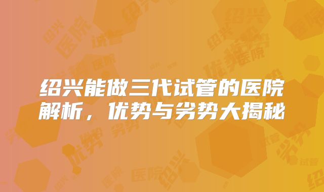 绍兴能做三代试管的医院解析,优势与劣势大揭秘