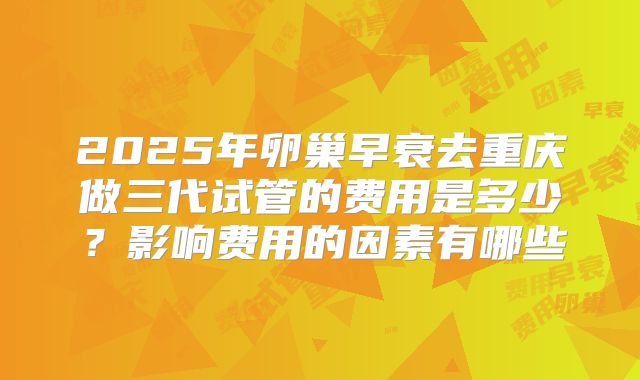 2025年卵巢早衰去重庆做三代试管的费用是多少?影响费用的因素有哪些