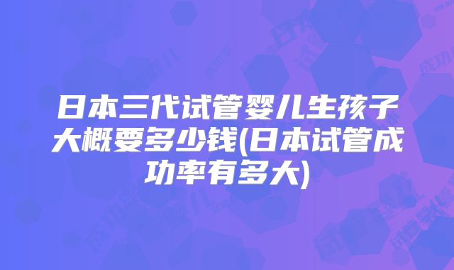 日本三代试管婴儿生孩子大概要多少钱(日本试管成功率有多大)