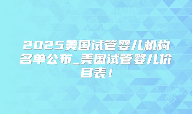 2025美国试管婴儿机构名单公布_美国试管婴儿价目表！