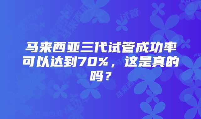 马来西亚三代试管成功率可以达到70%,这是真的吗?