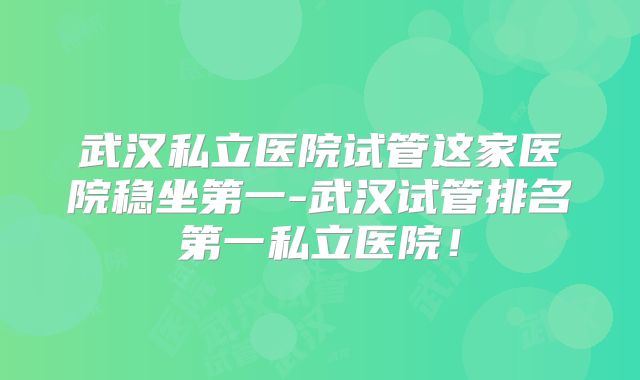 武汉私立医院试管这家医院稳坐第一-武汉试管排名第一私立医院！