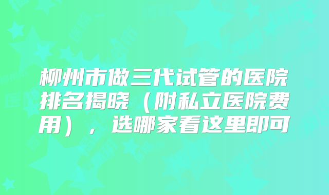 柳州市做三代试管的医院排名揭晓(附私立医院费用),选哪家看这里即可