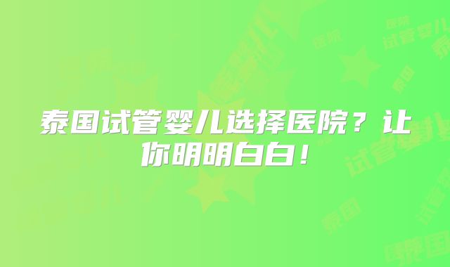 泰国试管婴儿选择医院？让你明明白白！