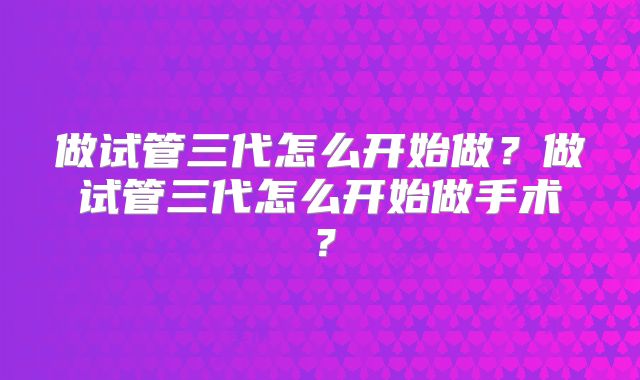 做试管三代怎么开始做?做试管三代怎么开始做手术?