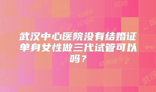 武汉中心医院没有结婚证单身女性做三代试管可以吗?