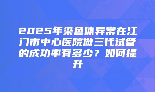 2025年染色体异常在江门市中心医院做三代试管的成功率有多少？如何提升