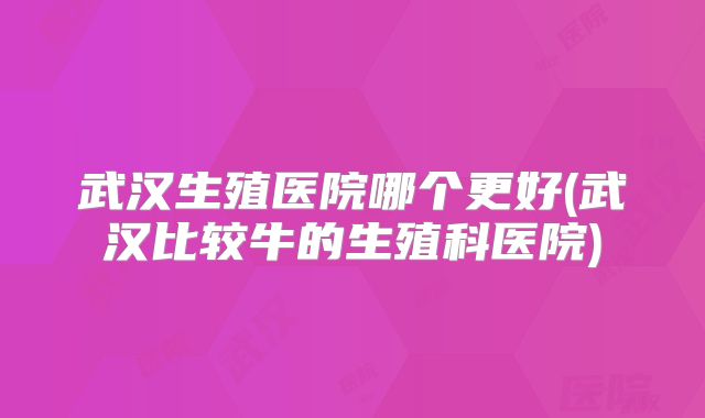 武汉生殖医院哪个更好(武汉比较牛的生殖科医院)