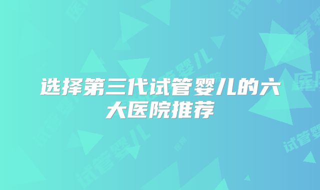 选择第三代试管婴儿的六大医院推荐