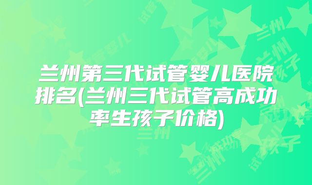兰州第三代试管婴儿医院排名(兰州三代试管高成功率生孩子价格)
