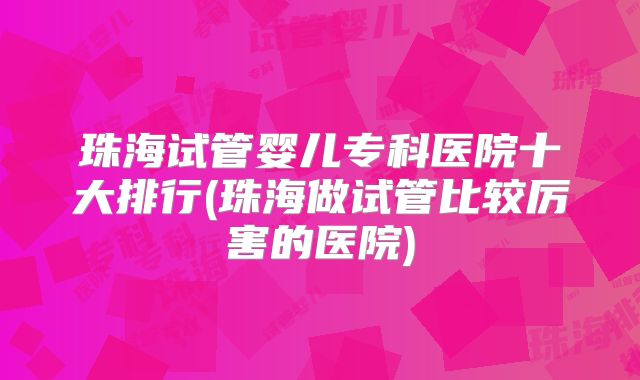 珠海试管婴儿专科医院十大排行(珠海做试管比较厉害的医院)