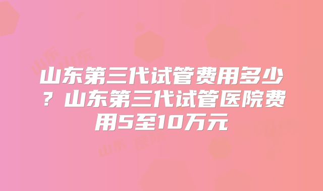 山东第三代试管费用多少？山东第三代试管医院费用5至10万元