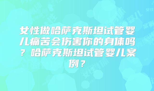 女性做哈萨克斯坦试管婴儿痛苦会伤害你的身体吗?哈萨克斯坦试管婴儿案例?