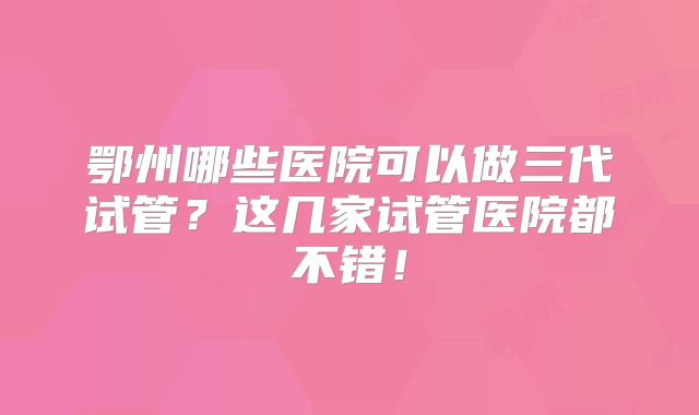 鄂州哪些医院可以做三代试管？这几家试管医院都不错！