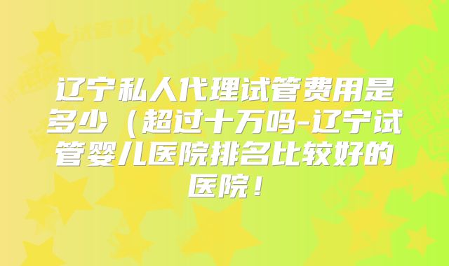 辽宁私人代理试管费用是多少（超过十万吗-辽宁试管婴儿医院排名比较好的医院！