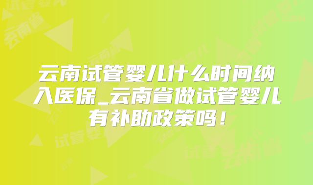 云南试管婴儿什么时间纳入医保_云南省做试管婴儿有补助政策吗!