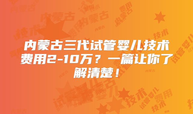 内蒙古三代试管婴儿技术费用2-10万？一篇让你了解清楚！