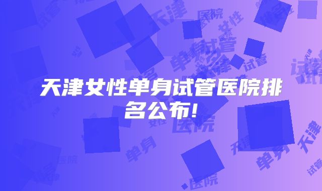 天津女性单身试管医院排名公布!