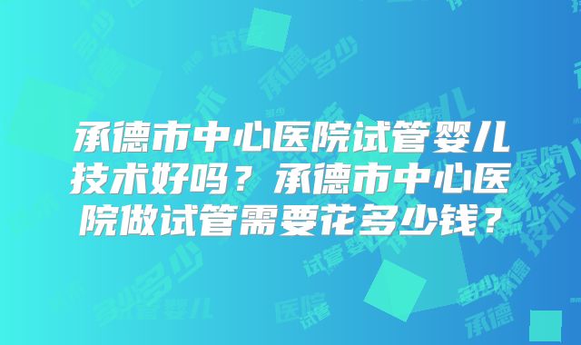 承德市中心医院试管婴儿技术好吗？承德市中心医院做试管需要花多少钱？