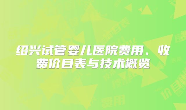 绍兴试管婴儿医院费用、收费价目表与技术概览