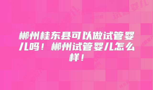 郴州桂东县可以做试管婴儿吗!郴州试管婴儿怎么样!