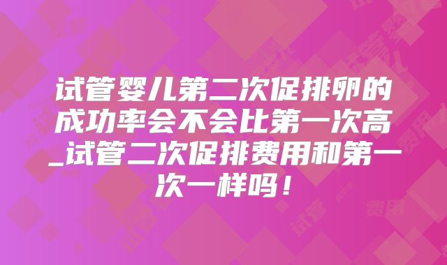 试管婴儿第二次促排卵的成功率会不会比第一次高_试管二次促排费用和第一次一样吗!