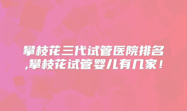 攀枝花三代试管医院排名,攀枝花试管婴儿有几家！