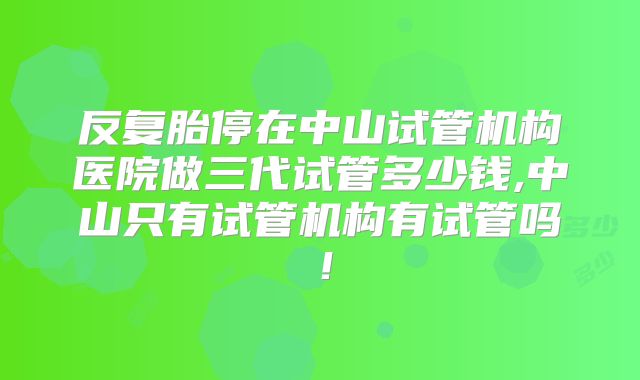 反复胎停在中山试管机构医院做三代试管多少钱,中山只有试管机构有试管吗!