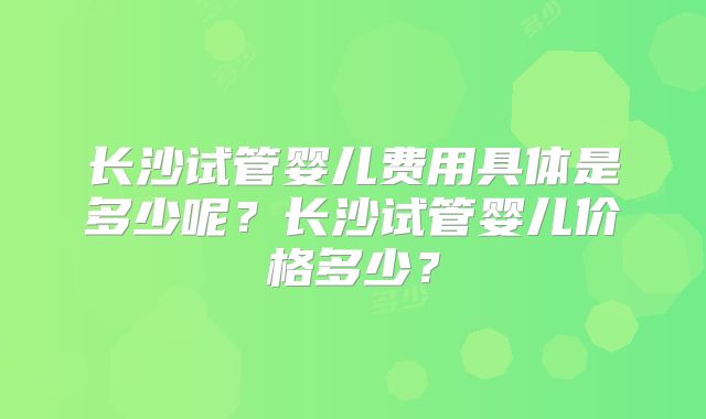 长沙试管婴儿费用具体是多少呢？长沙试管婴儿价格多少？
