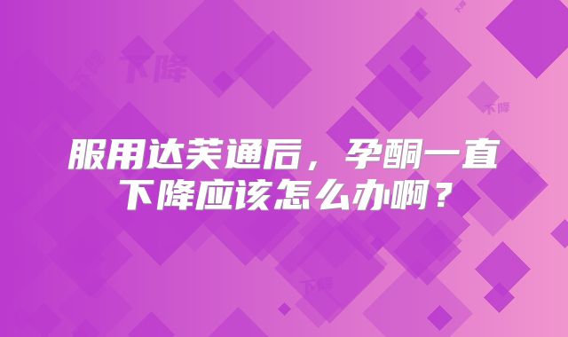 服用达芙通后，孕酮一直下降应该怎么办啊？