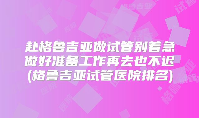 赴格鲁吉亚做试管别着急做好准备工作再去也不迟(格鲁吉亚试管医院排名)