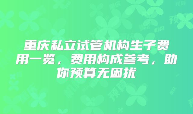 重庆私立试管机构生子费用一览,费用构成参考,助你预算无困扰