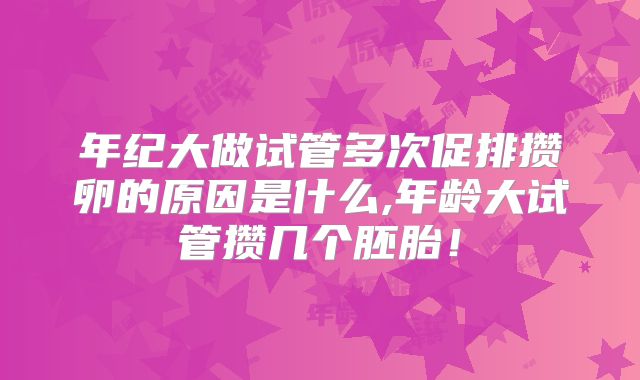 年纪大做试管多次促排攒卵的原因是什么,年龄大试管攒几个胚胎！