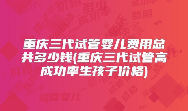 重庆三代试管婴儿费用总共多少钱(重庆三代试管高成功率生孩子价格)