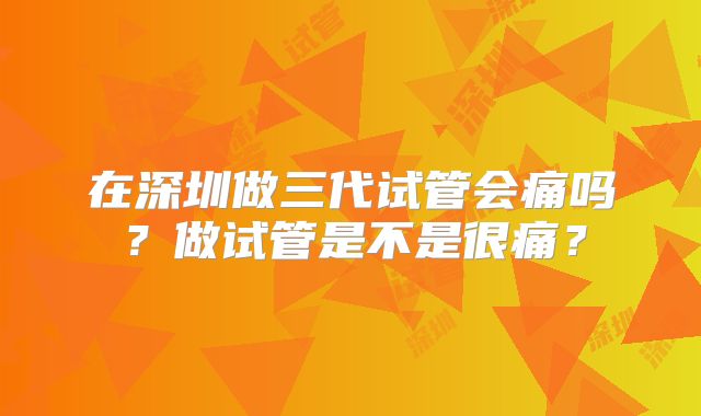 在深圳做三代试管会痛吗？做试管是不是很痛？