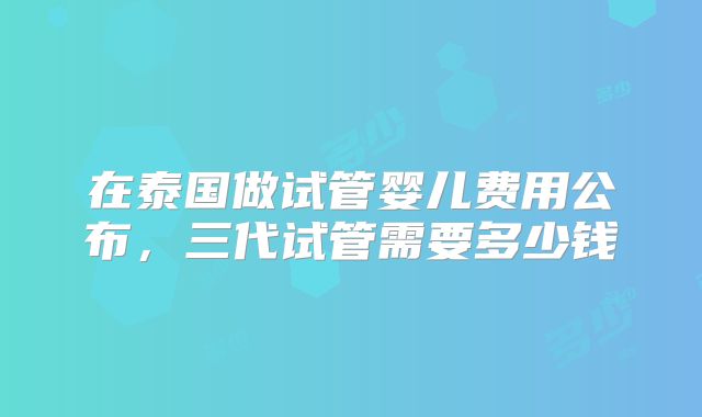 在泰国做试管婴儿费用公布,三代试管需要多少钱