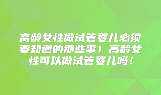 高龄女性做试管婴儿必须要知道的那些事！高龄女性可以做试管婴儿吗！