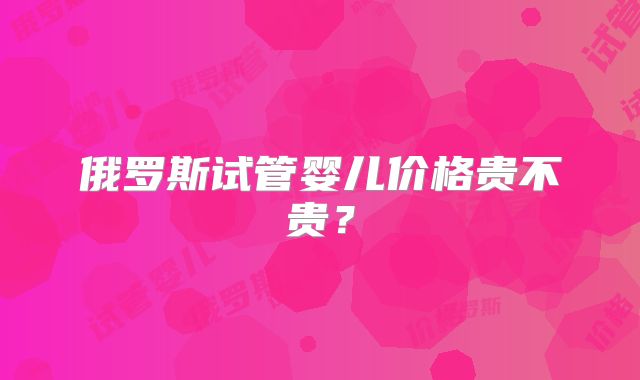 俄罗斯试管婴儿价格贵不贵?