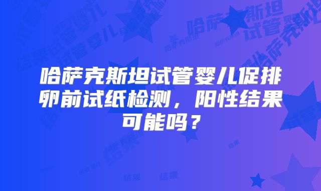哈萨克斯坦试管婴儿促排卵前试纸检测，阳性结果可能吗？